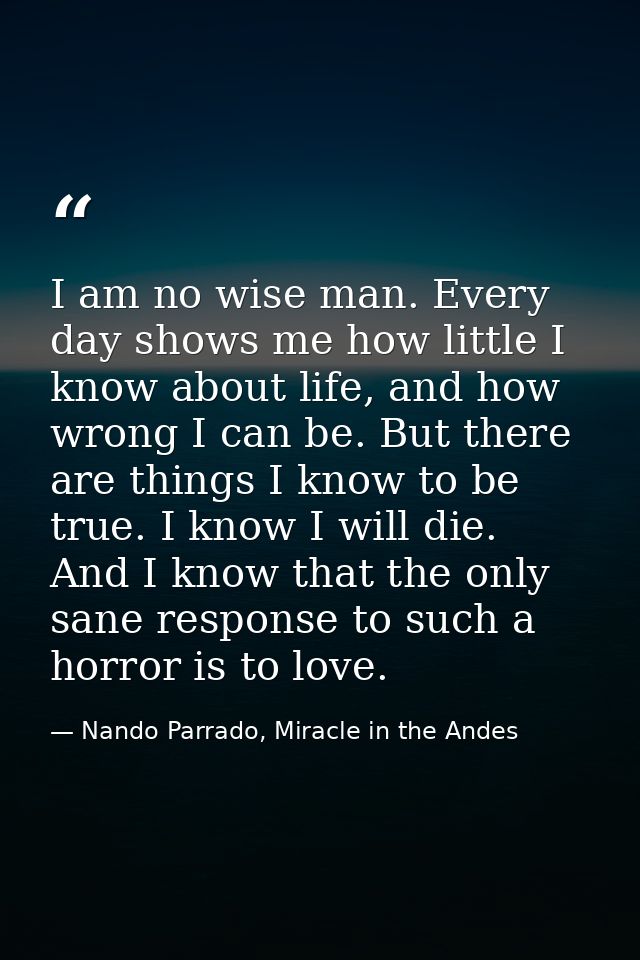 I am no wise man. Every day shows me how little I know about life, and how wrong I can be. But there are things I know t — Nando Parrado, Miracle in the Andes