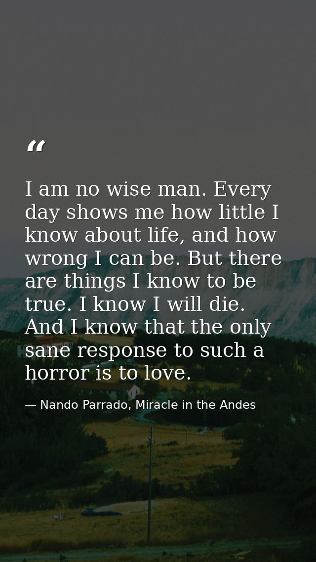 I am no wise man. Every day shows me how little I know about life, and how wrong I can be. But there are things I know t — Nando Parrado, Miracle in the Andes