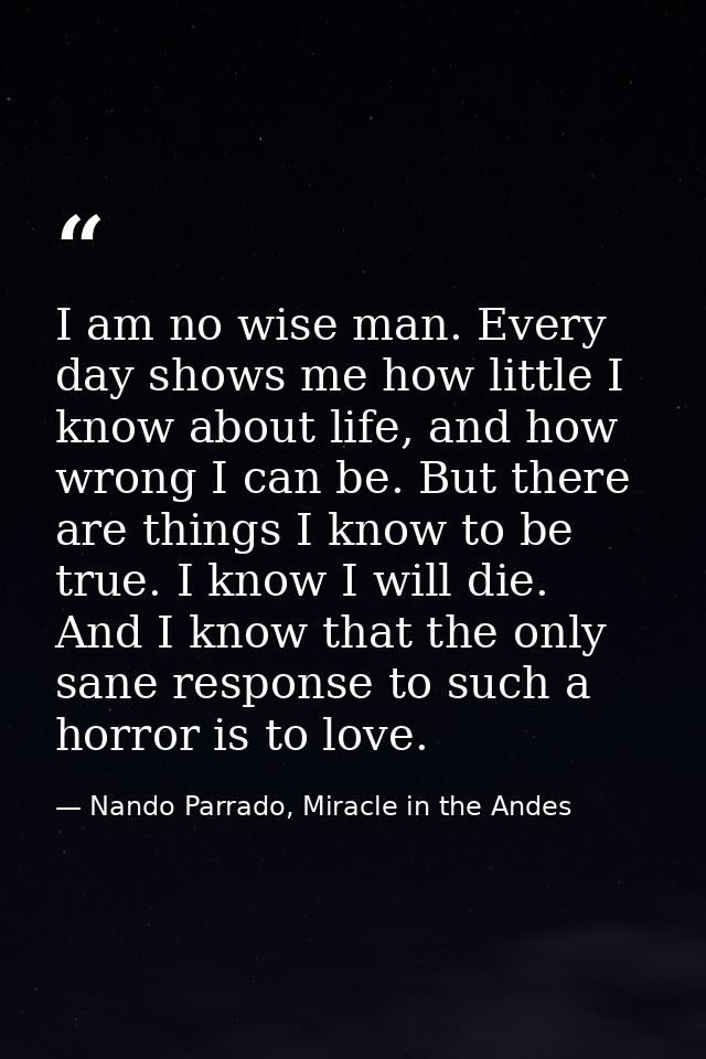 I am no wise man. Every day shows me how little I know about life, and how wrong I can be. But there are things I know t — Nando Parrado, Miracle in the Andes
