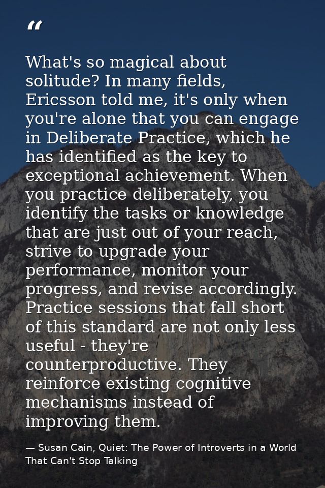 What's so magical about solitude? In many fields, Ericsson told me, it's only when you're alone that you can engage in D — Susan Cain, Quiet: The Power of Introverts in a World That Can't Stop Talking