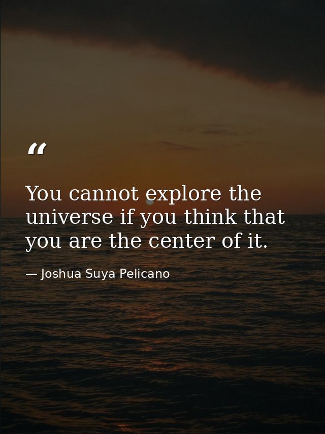 You cannot explore the universe if you think that you are the center of it. — Joshua Suya Pelicano