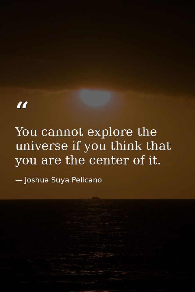 You cannot explore the universe if you think that you are the center of it. — Joshua Suya Pelicano