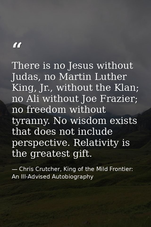 There is no Jesus without Judas, no Martin Luther King, Jr., without the Klan; no Ali without Joe Frazier; no freedom wi — Chris Crutcher, King of the Mild Frontier: An Ill-Advised Autobiography