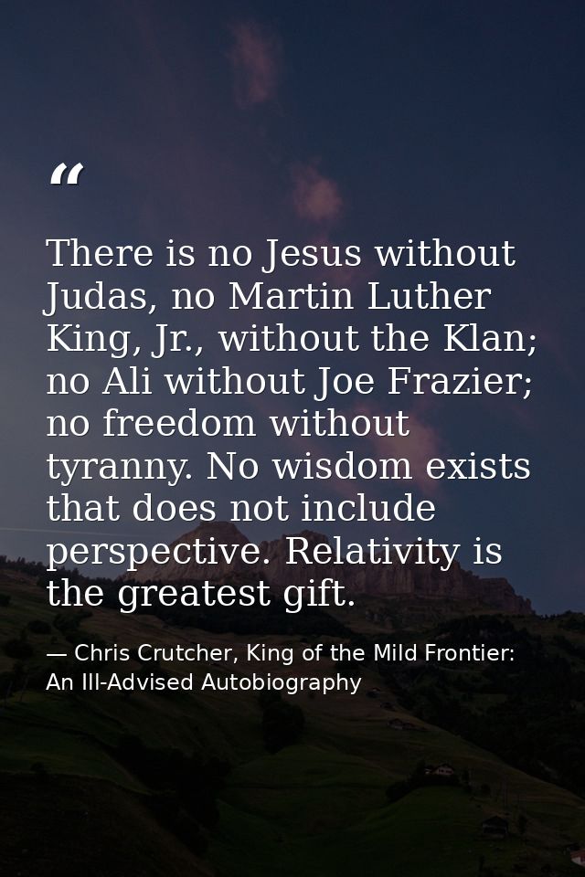 There is no Jesus without Judas, no Martin Luther King, Jr., without the Klan; no Ali without Joe Frazier; no freedom wi — Chris Crutcher, King of the Mild Frontier: An Ill-Advised Autobiography