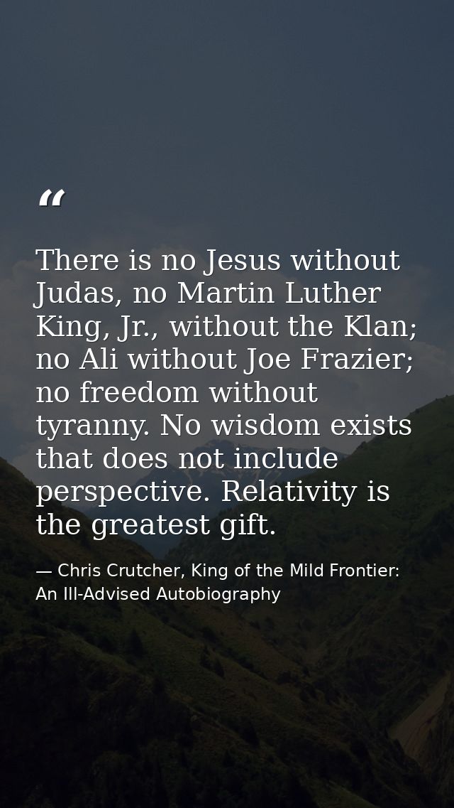 There is no Jesus without Judas, no Martin Luther King, Jr., without the Klan; no Ali without Joe Frazier; no freedom wi — Chris Crutcher, King of the Mild Frontier: An Ill-Advised Autobiography