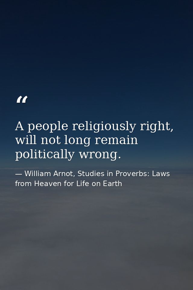A people religiously right, will not long remain politically wrong. — William Arnot, Studies in Proverbs: Laws from Heaven for Life on Earth