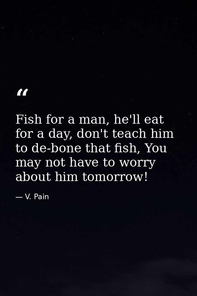 Fish for a man, he'll eat for a day, don't teach him to de-bone that fish, You may not have to worry about him tomorrow! — V. Pain