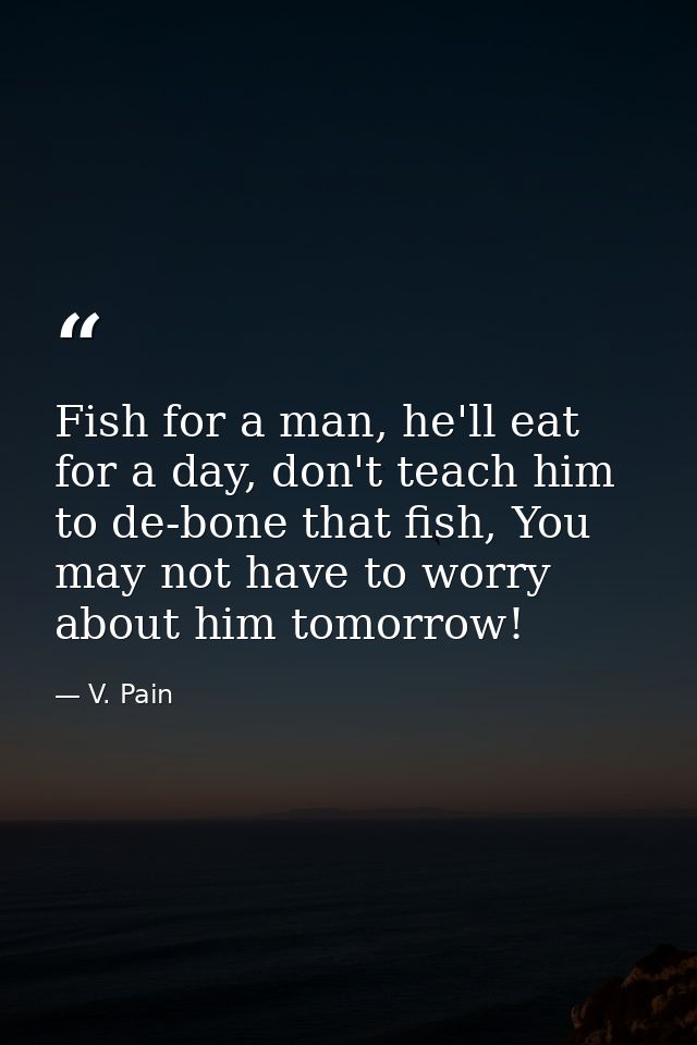 Fish for a man, he'll eat for a day, don't teach him to de-bone that fish, You may not have to worry about him tomorrow! — V. Pain