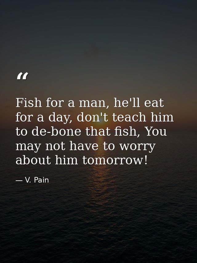 Fish for a man, he'll eat for a day, don't teach him to de-bone that fish, You may not have to worry about him tomorrow! — V. Pain