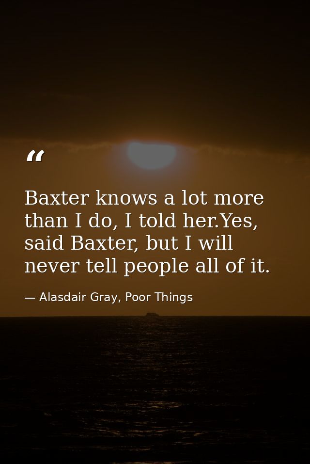 Baxter knows a lot more than I do, I told her.Yes, said Baxter, but I will never tell people all of it. — Alasdair Gray, Poor Things