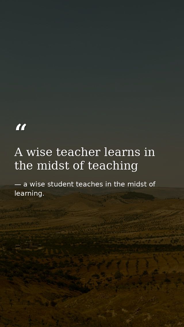 A wise teacher learns in the midst of teaching — a wise student teaches in the midst of learning.