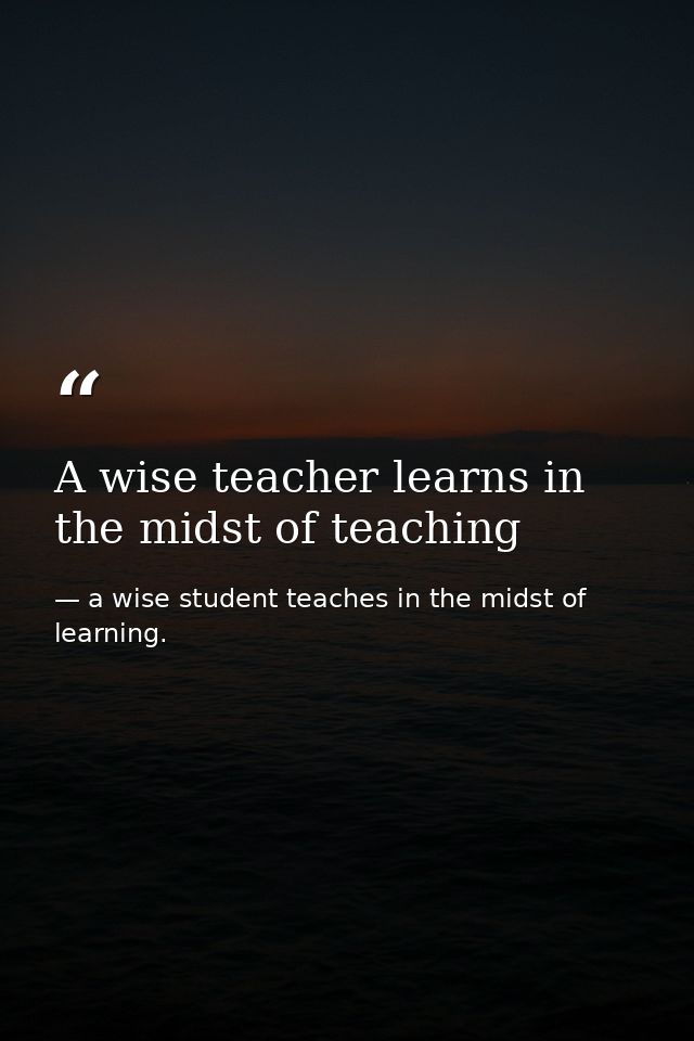A wise teacher learns in the midst of teaching — a wise student teaches in the midst of learning.