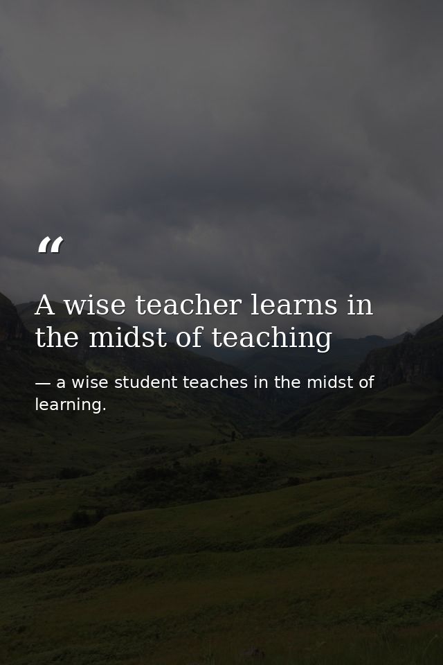 A wise teacher learns in the midst of teaching — a wise student teaches in the midst of learning.
