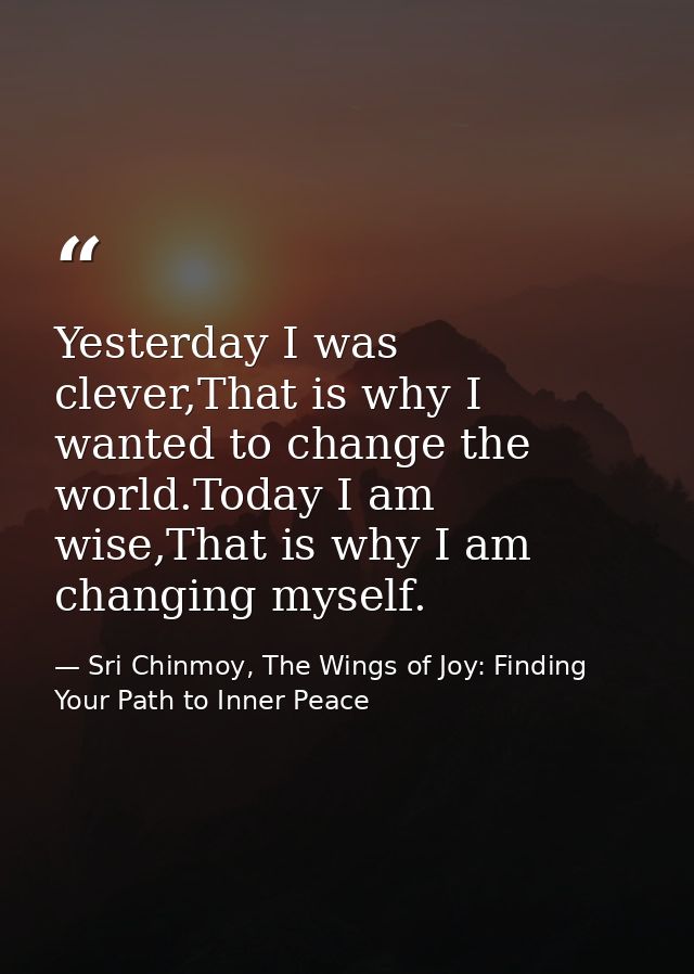 Yesterday I was clever,That is why I wanted to change the world.Today I am wise,That is why I am changing myself. — Sri Chinmoy, The Wings of Joy: Finding Your Path to Inner Peace