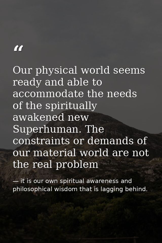 Our physical world seems ready and able to accommodate the needs of the spiritually awakened new Superhuman. The constra — it is our own spiritual awareness and philosophical wisdom that is lagging behind.