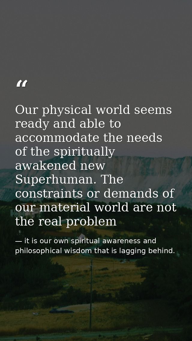 Our physical world seems ready and able to accommodate the needs of the spiritually awakened new Superhuman. The constra — it is our own spiritual awareness and philosophical wisdom that is lagging behind.