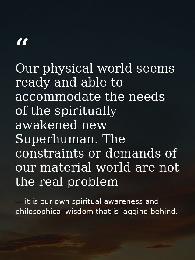 Our physical world seems ready and able to accommodate the needs of the spiritually awakened new Superhuman. The constra — it is our own spiritual awareness and philosophical wisdom that is lagging behind.