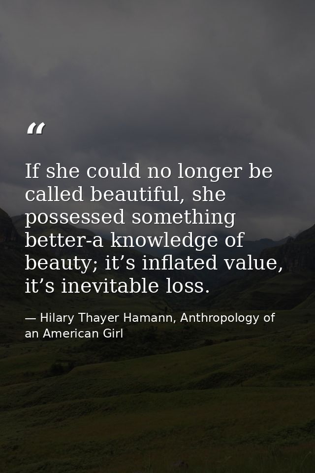 If she could no longer be called beautiful, she possessed something better-a knowledge of beauty; it’s inflated value, i — Hilary Thayer Hamann, Anthropology of an American Girl