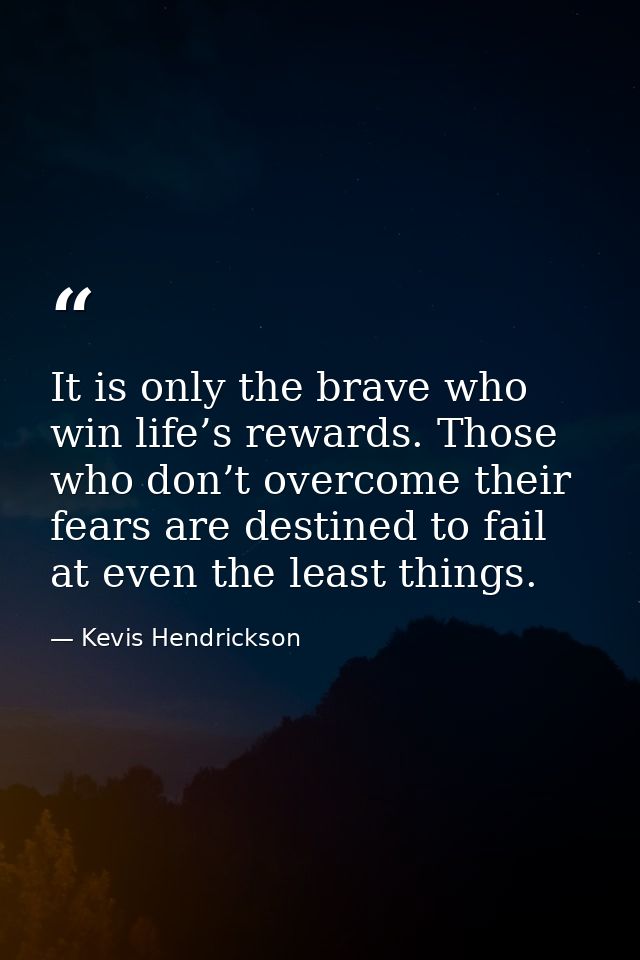 It is only the brave who win life’s rewards. Those who don’t overcome their fears are destined to fail at even the least — Kevis Hendrickson