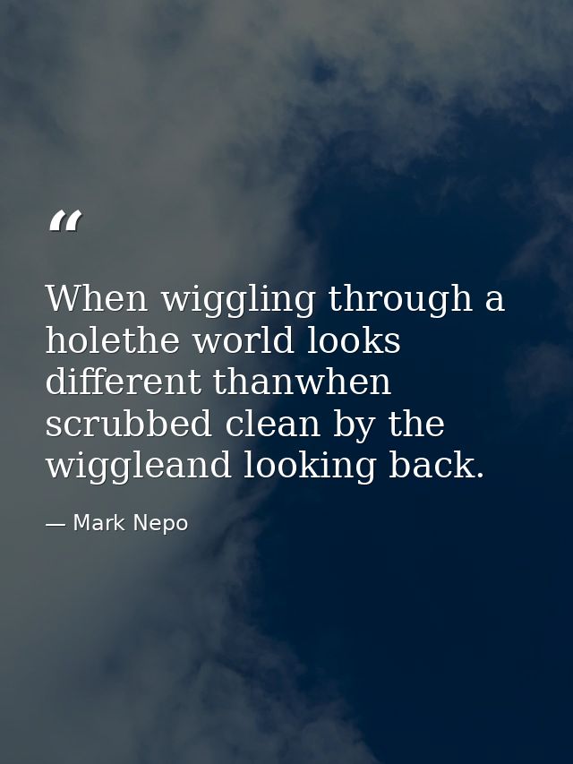 When wiggling through a holethe world looks different thanwhen scrubbed clean by the wiggleand looking back. — Mark Nepo
