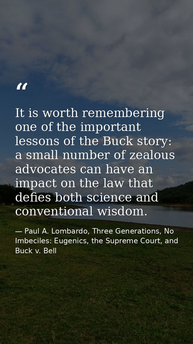 It is worth remembering one of the important lessons of the Buck story: a small number of zealous advocates can have an  — Paul A. Lombardo, Three Generations, No Imbeciles: Eugenics, the Supreme Court, and Buck v. Bell