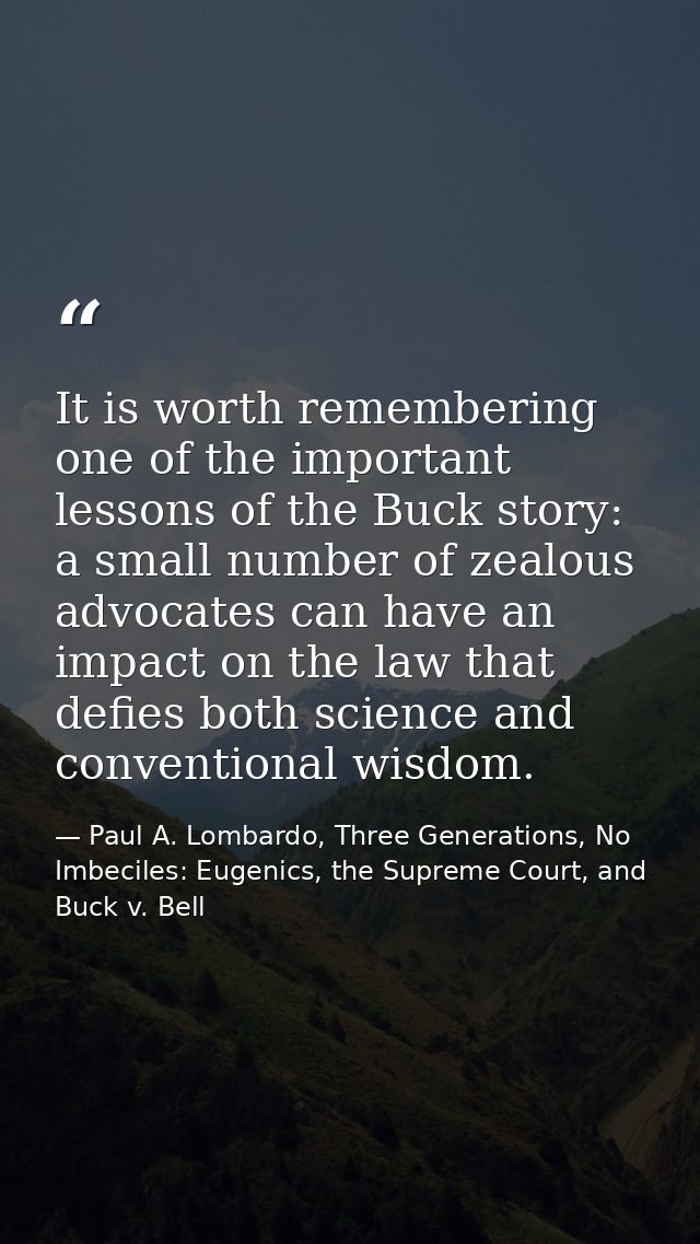 It is worth remembering one of the important lessons of the Buck story: a small number of zealous advocates can have an  — Paul A. Lombardo, Three Generations, No Imbeciles: Eugenics, the Supreme Court, and Buck v. Bell