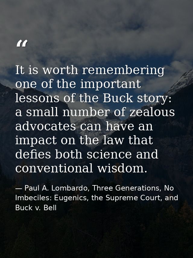 It is worth remembering one of the important lessons of the Buck story: a small number of zealous advocates can have an  — Paul A. Lombardo, Three Generations, No Imbeciles: Eugenics, the Supreme Court, and Buck v. Bell
