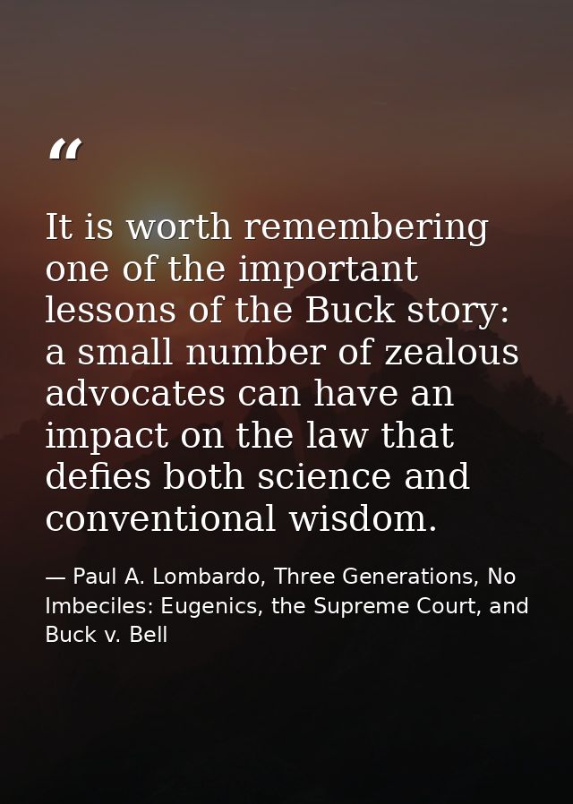 It is worth remembering one of the important lessons of the Buck story: a small number of zealous advocates can have an  — Paul A. Lombardo, Three Generations, No Imbeciles: Eugenics, the Supreme Court, and Buck v. Bell