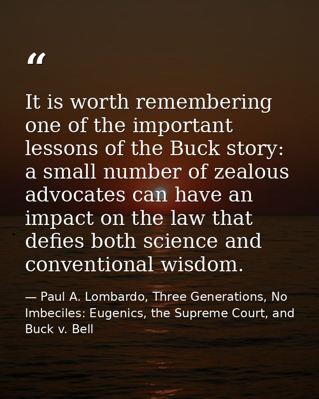 It is worth remembering one of the important lessons of the Buck story: a small number of zealous advocates can have an  — Paul A. Lombardo, Three Generations, No Imbeciles: Eugenics, the Supreme Court, and Buck v. Bell
