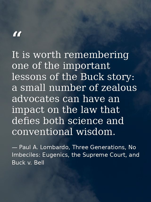 It is worth remembering one of the important lessons of the Buck story: a small number of zealous advocates can have an  — Paul A. Lombardo, Three Generations, No Imbeciles: Eugenics, the Supreme Court, and Buck v. Bell