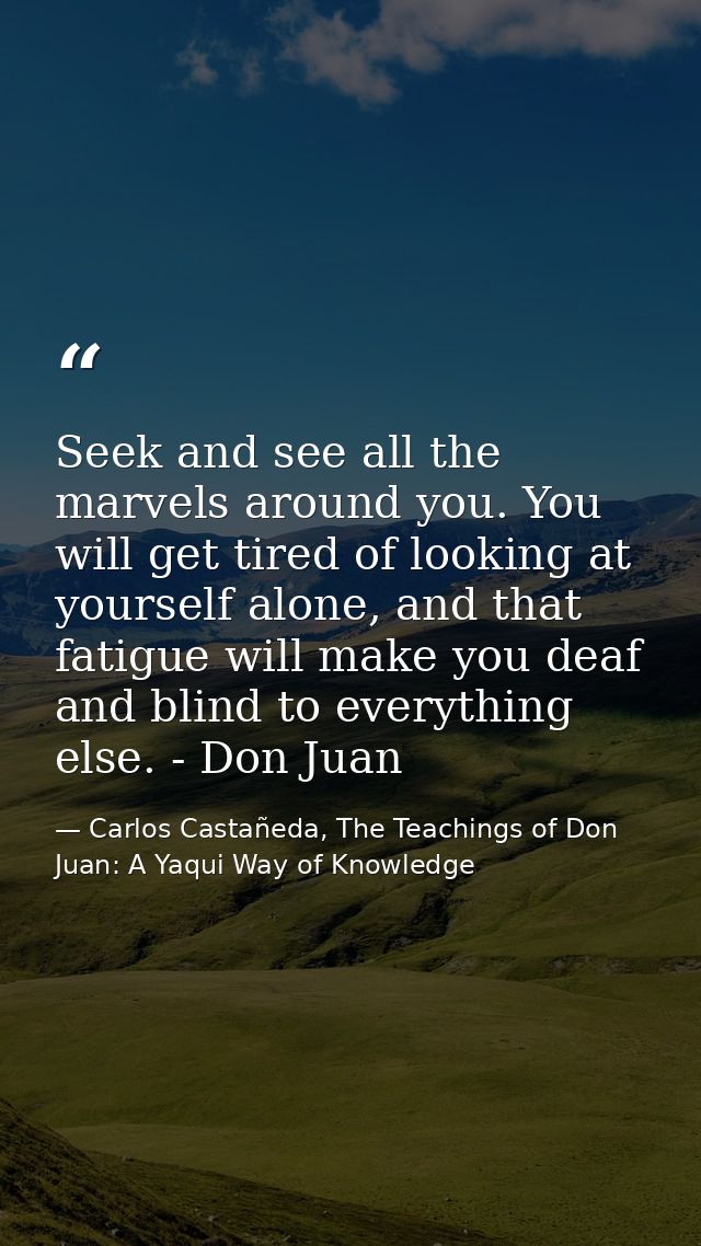 Seek and see all the marvels around you. You will get tired of looking at yourself alone, and that fatigue will make you — Carlos Castañeda, The Teachings of Don Juan: A Yaqui Way of Knowledge