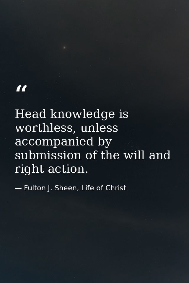 Head knowledge is worthless, unless accompanied by submission of the will and right action. — Fulton J. Sheen, Life of Christ