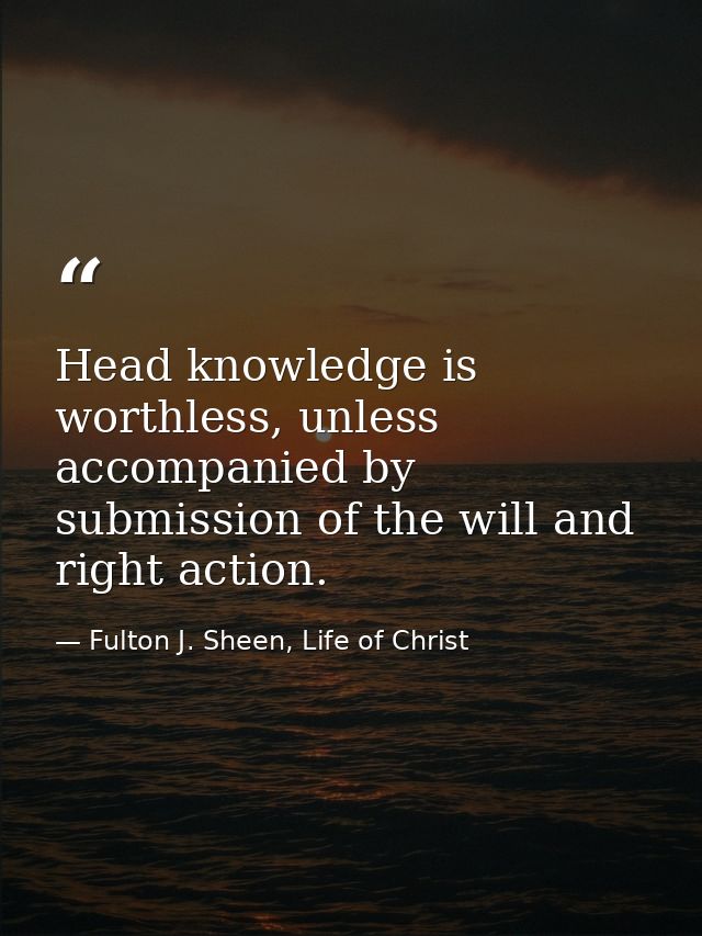Head knowledge is worthless, unless accompanied by submission of the will and right action. — Fulton J. Sheen, Life of Christ