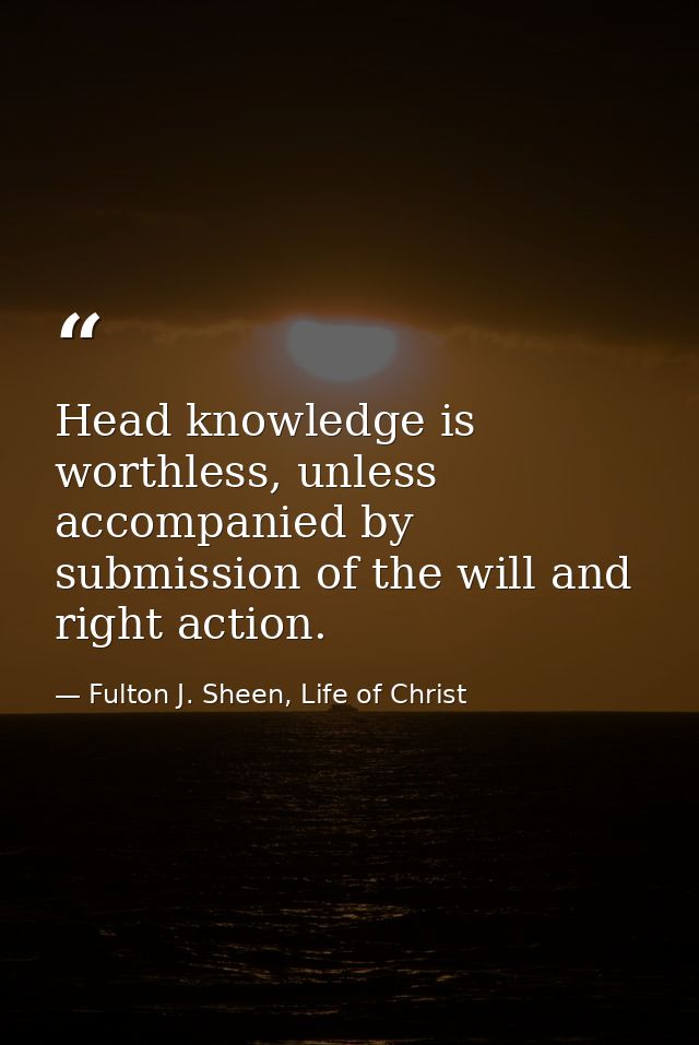 Head knowledge is worthless, unless accompanied by submission of the will and right action. — Fulton J. Sheen, Life of Christ