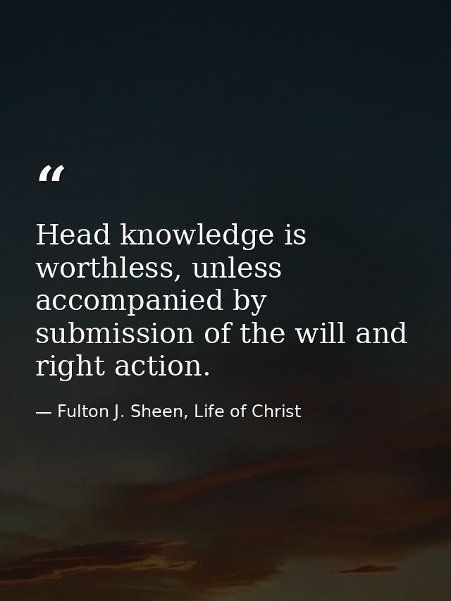 Head knowledge is worthless, unless accompanied by submission of the will and right action. — Fulton J. Sheen, Life of Christ