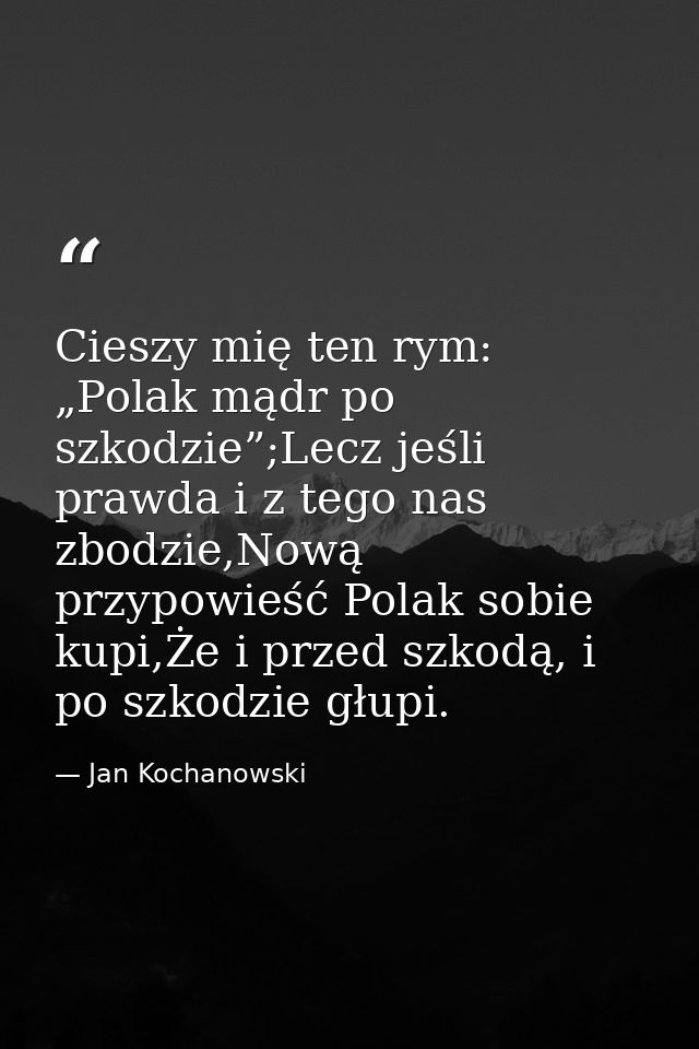 Cieszy mię ten rym: „Polak mądr po szkodzie”;Lecz jeśli prawda i z tego nas zbodzie,Nową przypowieść Polak sobie kupi,Że — Jan Kochanowski