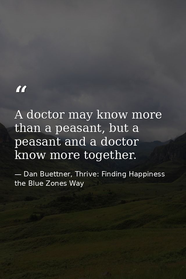 A doctor may know more than a peasant, but a peasant and a doctor know more together. — Dan Buettner, Thrive: Finding Happiness the Blue Zones Way