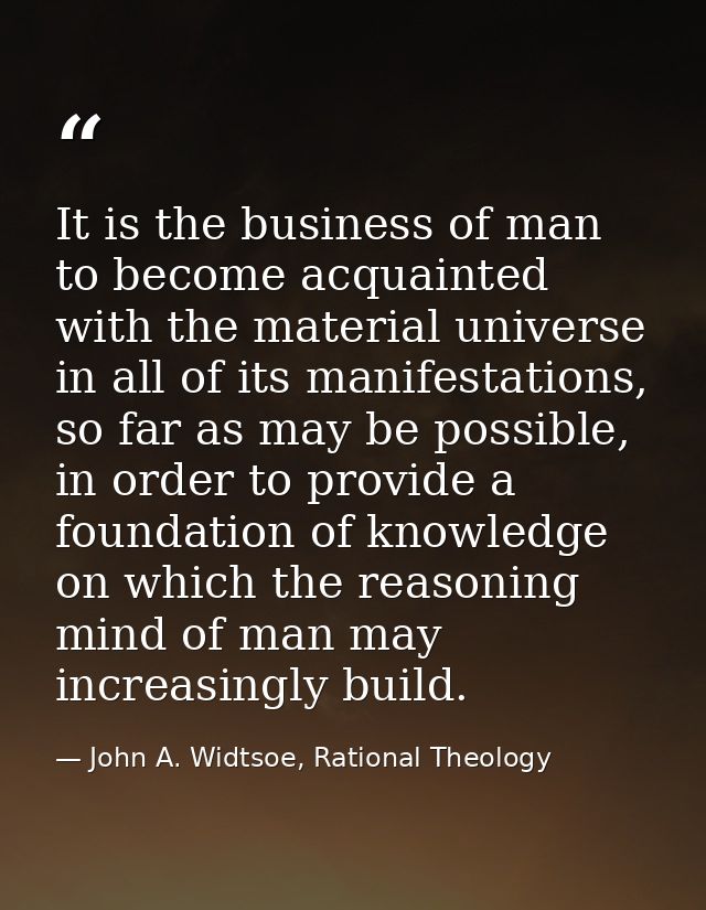 It is the business of man to become acquainted with the material universe in all of its manifestations, so far as may be — John A. Widtsoe, Rational Theology