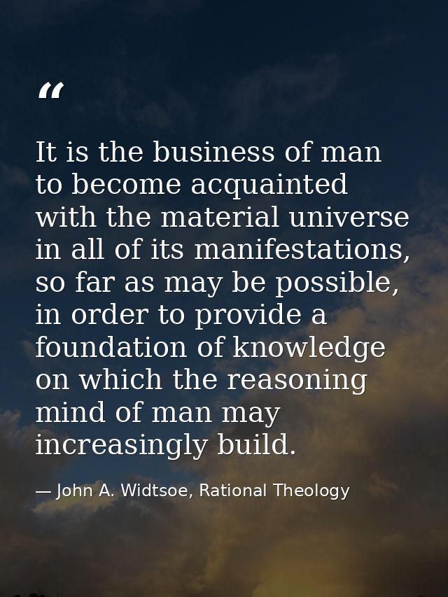 It is the business of man to become acquainted with the material universe in all of its manifestations, so far as may be — John A. Widtsoe, Rational Theology