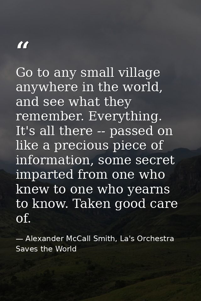 Go to any small village anywhere in the world, and see what they remember. Everything. It's all there -- passed on like  — Alexander McCall Smith, La's Orchestra Saves the World