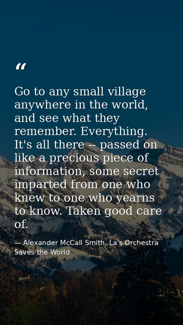 Go to any small village anywhere in the world, and see what they remember. Everything. It's all there -- passed on like  — Alexander McCall Smith, La's Orchestra Saves the World