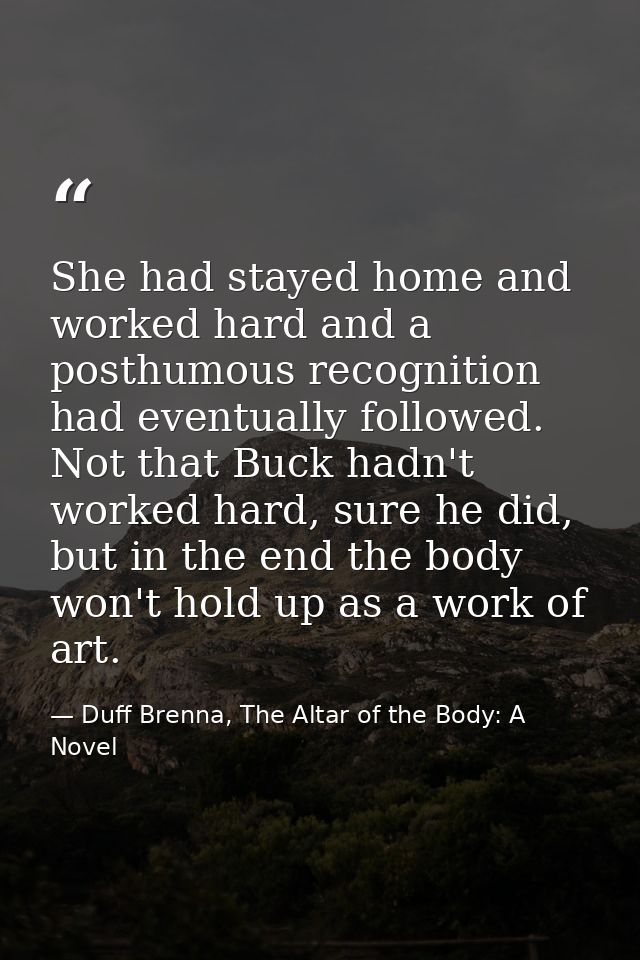She had stayed home and worked hard and a posthumous recognition had eventually followed. Not that Buck hadn't worked ha — Duff Brenna, The Altar of the Body: A Novel