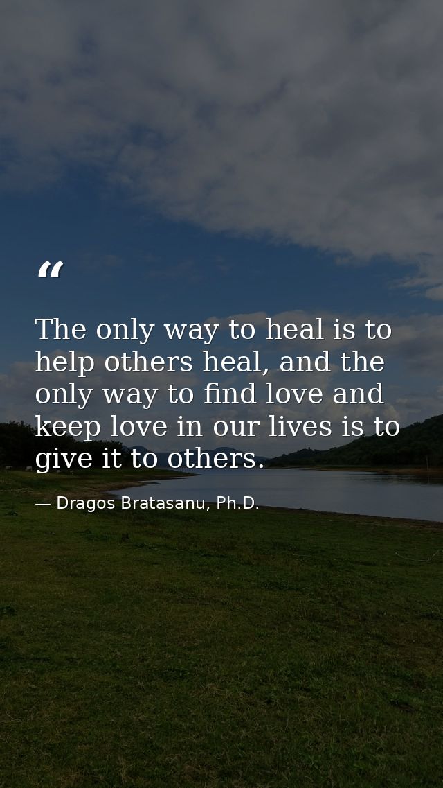 The only way to heal is to help others heal, and the only way to find love and keep love in our lives is to give it to o — Dragos Bratasanu, Ph.D.