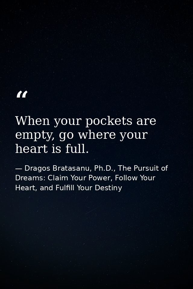 When your pockets are empty, go where your heart is full. — Dragos Bratasanu, Ph.D., The Pursuit of Dreams: Claim Your Power, Follow Your Heart, and Fulfill Your Destiny