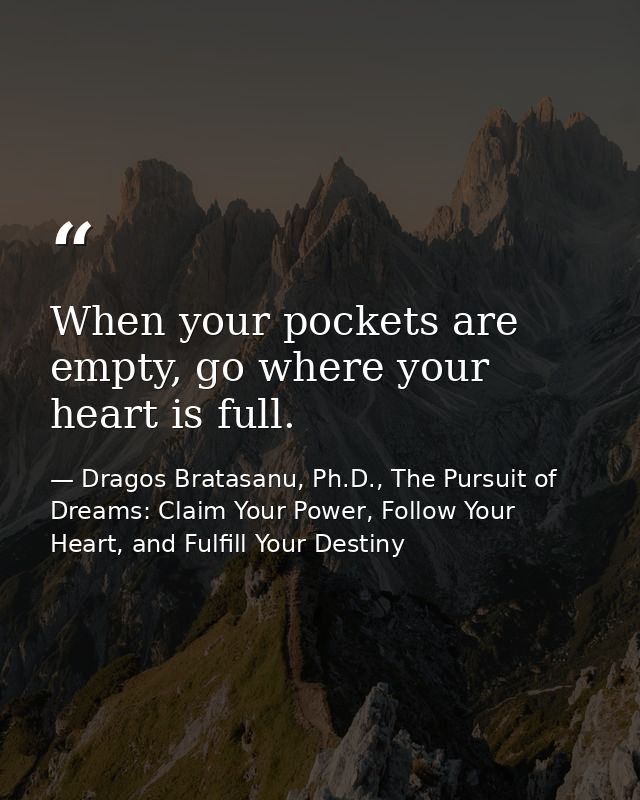 When your pockets are empty, go where your heart is full. — Dragos Bratasanu, Ph.D., The Pursuit of Dreams: Claim Your Power, Follow Your Heart, and Fulfill Your Destiny