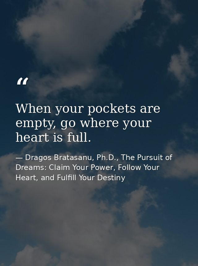 When your pockets are empty, go where your heart is full. — Dragos Bratasanu, Ph.D., The Pursuit of Dreams: Claim Your Power, Follow Your Heart, and Fulfill Your Destiny