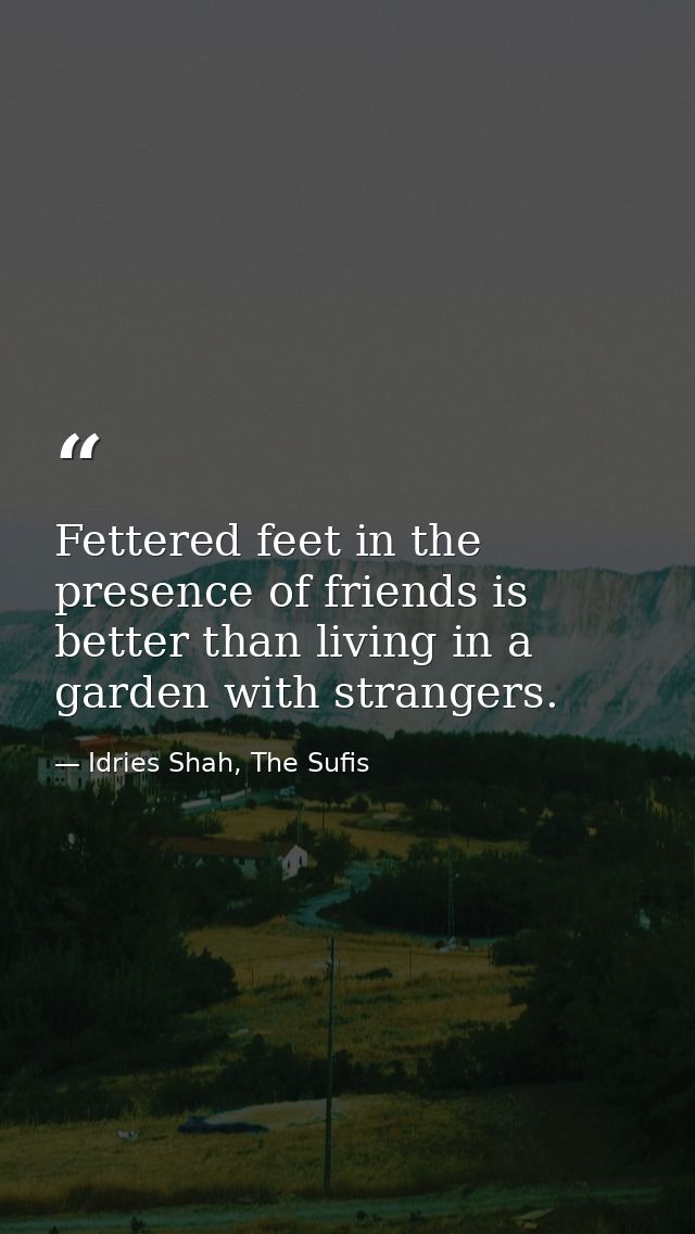 Fettered feet in the presence of friends is better than living in a garden with strangers. — Idries Shah, The Sufis