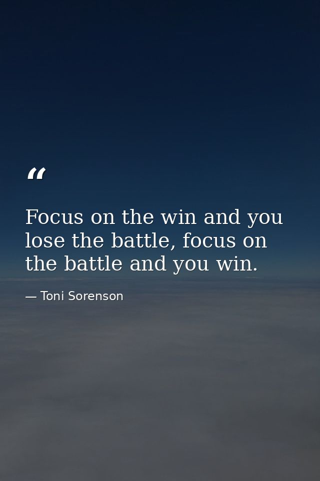 Focus on the win and you lose the battle, focus on the battle and you win. — Toni Sorenson
