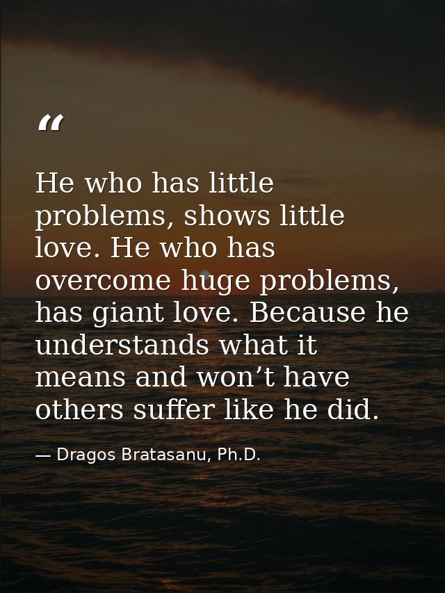 He who has little problems, shows little love. He who has overcome huge problems, has giant love. Because he understands — Dragos Bratasanu, Ph.D.