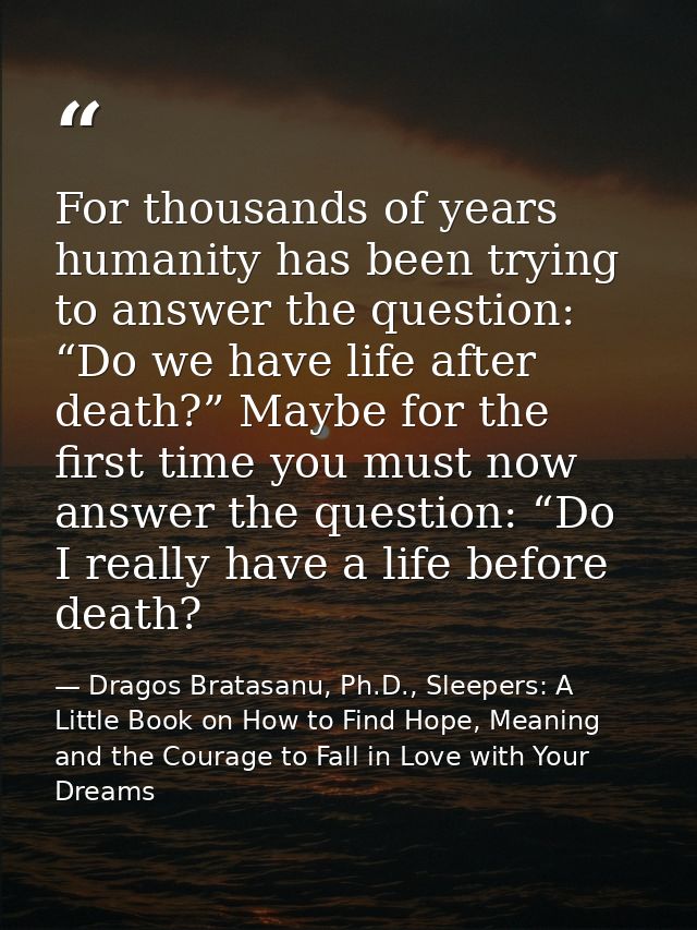 For thousands of years humanity has been trying to answer the question: “Do we have life after death?” Maybe for the fir — Dragos Bratasanu, Ph.D., Sleepers: A Little Book on How to Find Hope, Meaning and the Courage to Fall in Love with Your Dreams